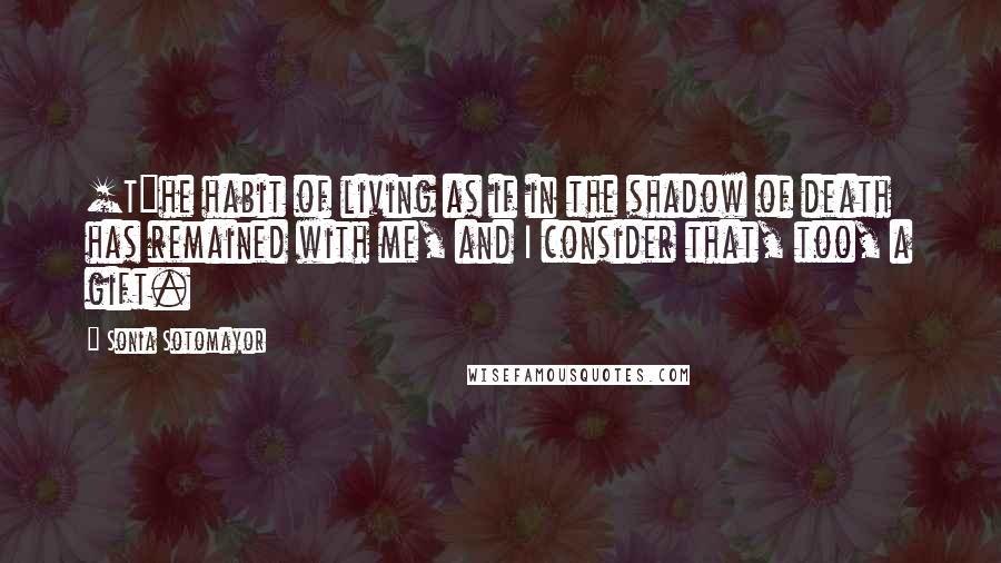 Sonia Sotomayor Quotes: [T]he habit of living as if in the shadow of death has remained with me, and I consider that, too, a gift.