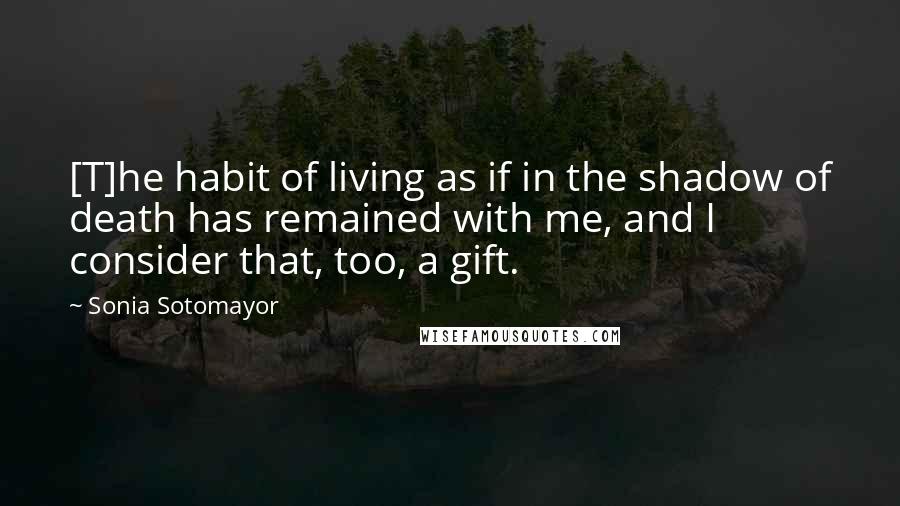 Sonia Sotomayor Quotes: [T]he habit of living as if in the shadow of death has remained with me, and I consider that, too, a gift.