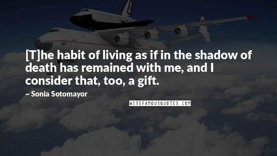 Sonia Sotomayor Quotes: [T]he habit of living as if in the shadow of death has remained with me, and I consider that, too, a gift.