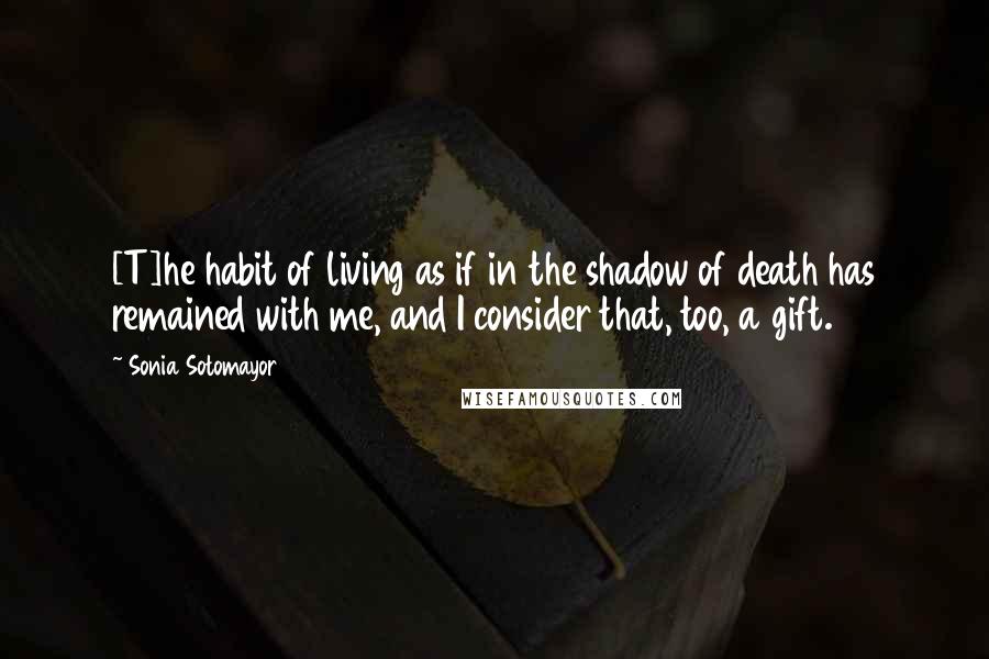 Sonia Sotomayor Quotes: [T]he habit of living as if in the shadow of death has remained with me, and I consider that, too, a gift.