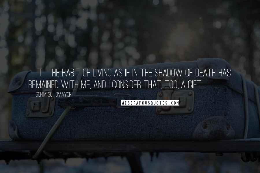 Sonia Sotomayor Quotes: [T]he habit of living as if in the shadow of death has remained with me, and I consider that, too, a gift.