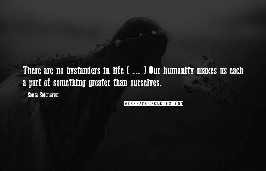 Sonia Sotomayor Quotes: There are no bystanders in life [ ... ] Our humanity makes us each a part of something greater than ourselves.