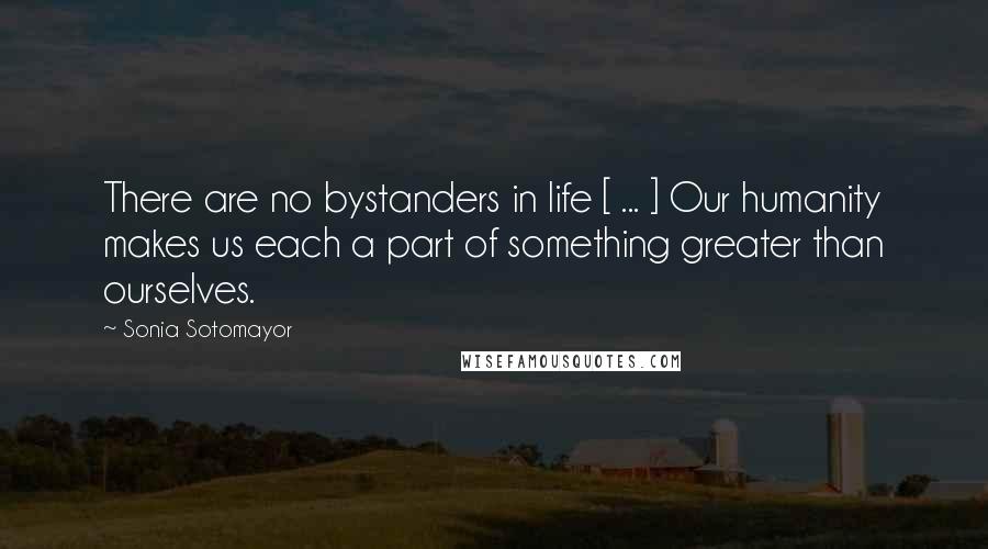 Sonia Sotomayor Quotes: There are no bystanders in life [ ... ] Our humanity makes us each a part of something greater than ourselves.