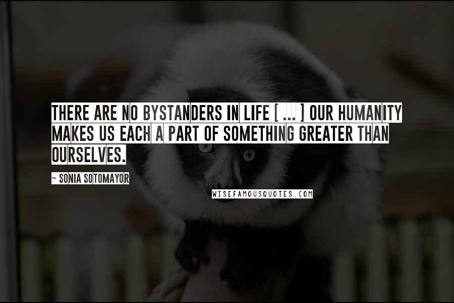 Sonia Sotomayor Quotes: There are no bystanders in life [ ... ] Our humanity makes us each a part of something greater than ourselves.