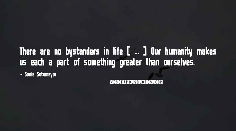 Sonia Sotomayor Quotes: There are no bystanders in life [ ... ] Our humanity makes us each a part of something greater than ourselves.
