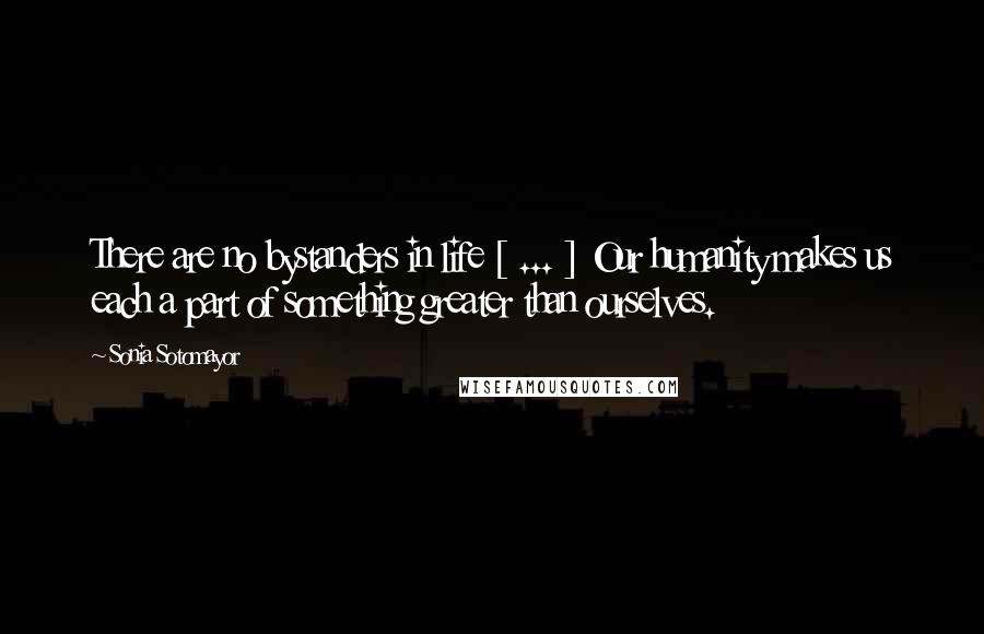 Sonia Sotomayor Quotes: There are no bystanders in life [ ... ] Our humanity makes us each a part of something greater than ourselves.