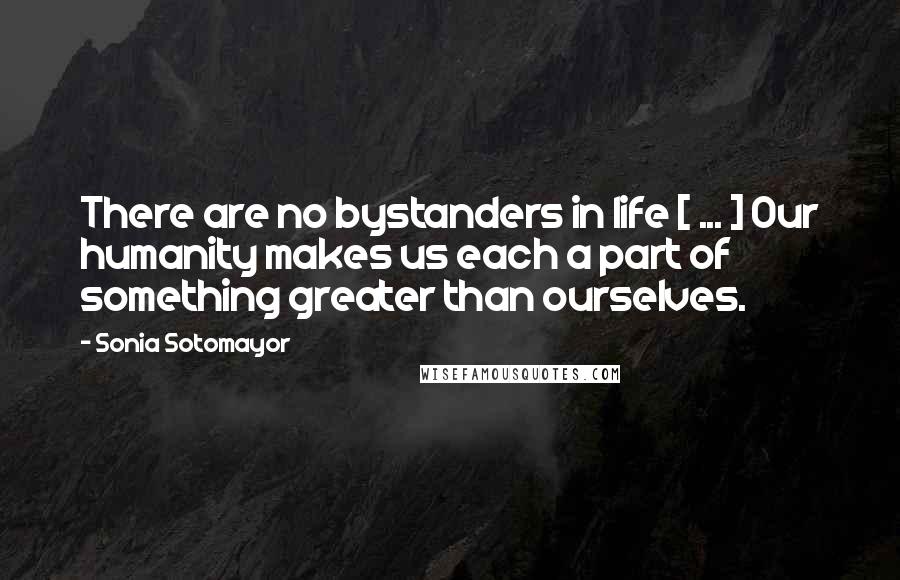 Sonia Sotomayor Quotes: There are no bystanders in life [ ... ] Our humanity makes us each a part of something greater than ourselves.