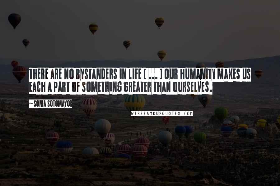 Sonia Sotomayor Quotes: There are no bystanders in life [ ... ] Our humanity makes us each a part of something greater than ourselves.