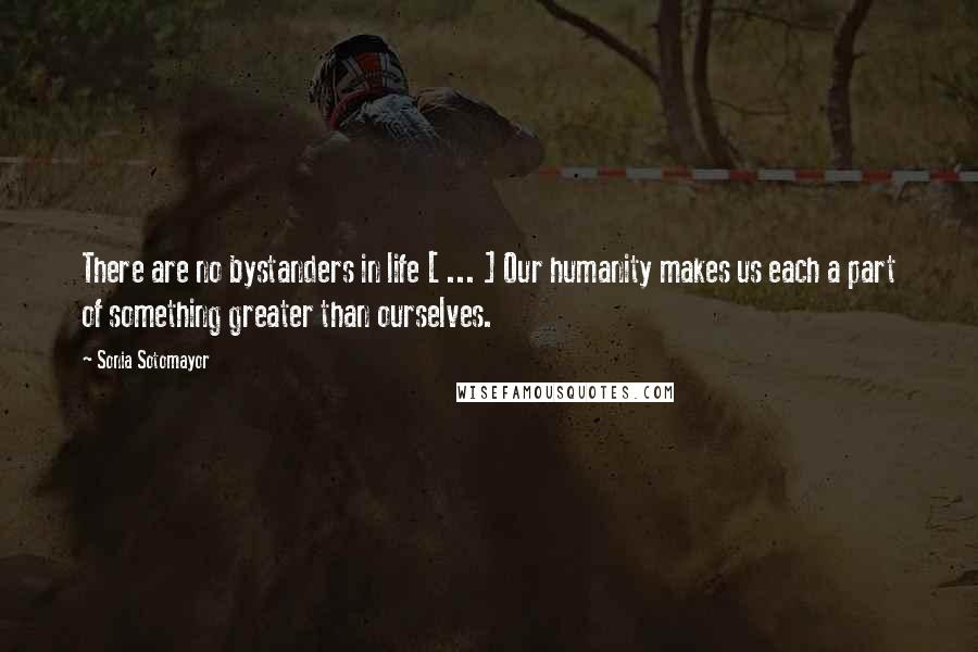 Sonia Sotomayor Quotes: There are no bystanders in life [ ... ] Our humanity makes us each a part of something greater than ourselves.
