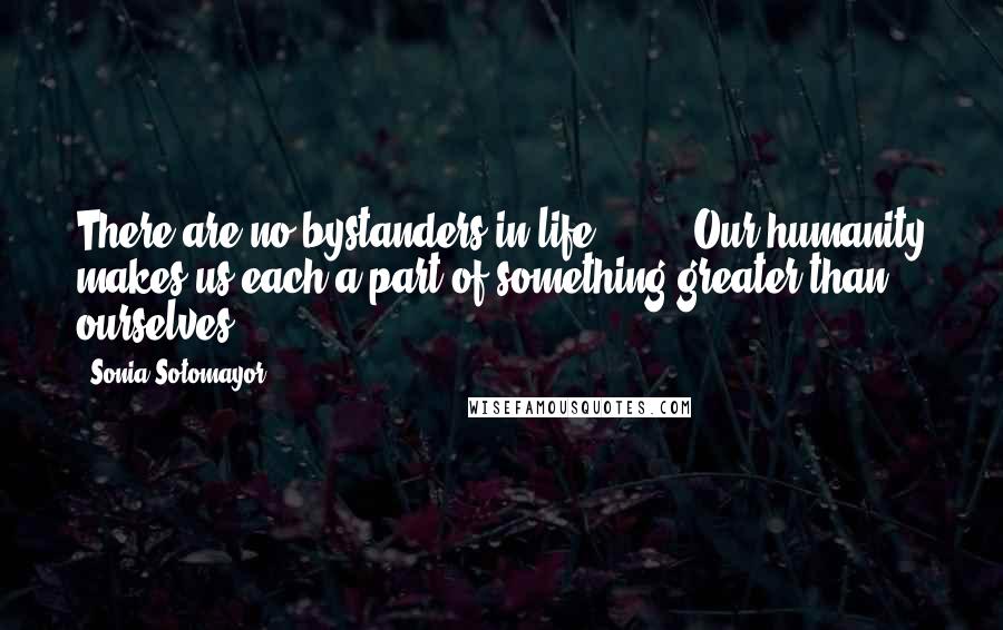 Sonia Sotomayor Quotes: There are no bystanders in life [ ... ] Our humanity makes us each a part of something greater than ourselves.