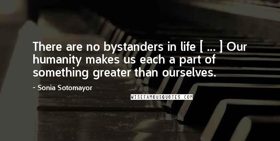 Sonia Sotomayor Quotes: There are no bystanders in life [ ... ] Our humanity makes us each a part of something greater than ourselves.