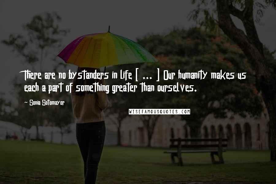 Sonia Sotomayor Quotes: There are no bystanders in life [ ... ] Our humanity makes us each a part of something greater than ourselves.