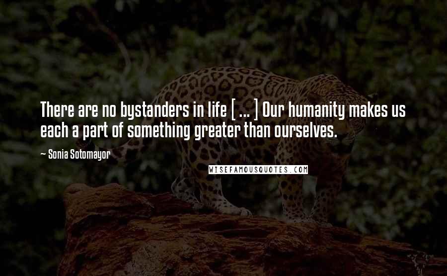 Sonia Sotomayor Quotes: There are no bystanders in life [ ... ] Our humanity makes us each a part of something greater than ourselves.