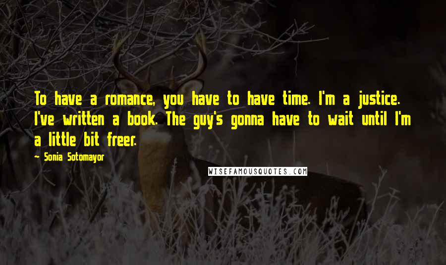 Sonia Sotomayor Quotes: To have a romance, you have to have time. I'm a justice. I've written a book. The guy's gonna have to wait until I'm a little bit freer.