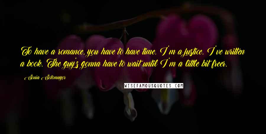 Sonia Sotomayor Quotes: To have a romance, you have to have time. I'm a justice. I've written a book. The guy's gonna have to wait until I'm a little bit freer.