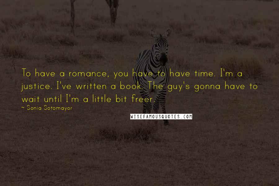 Sonia Sotomayor Quotes: To have a romance, you have to have time. I'm a justice. I've written a book. The guy's gonna have to wait until I'm a little bit freer.