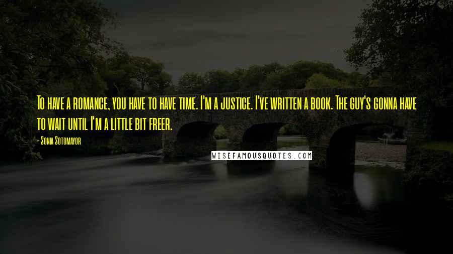 Sonia Sotomayor Quotes: To have a romance, you have to have time. I'm a justice. I've written a book. The guy's gonna have to wait until I'm a little bit freer.