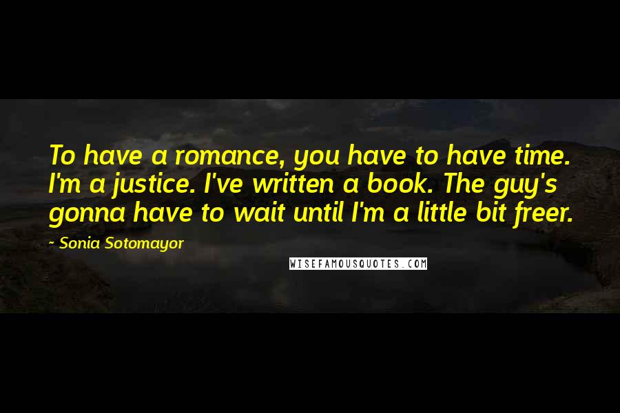 Sonia Sotomayor Quotes: To have a romance, you have to have time. I'm a justice. I've written a book. The guy's gonna have to wait until I'm a little bit freer.