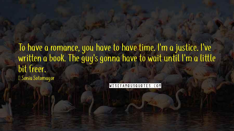Sonia Sotomayor Quotes: To have a romance, you have to have time. I'm a justice. I've written a book. The guy's gonna have to wait until I'm a little bit freer.