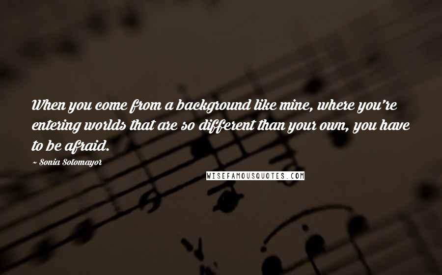 Sonia Sotomayor Quotes: When you come from a background like mine, where you're entering worlds that are so different than your own, you have to be afraid.