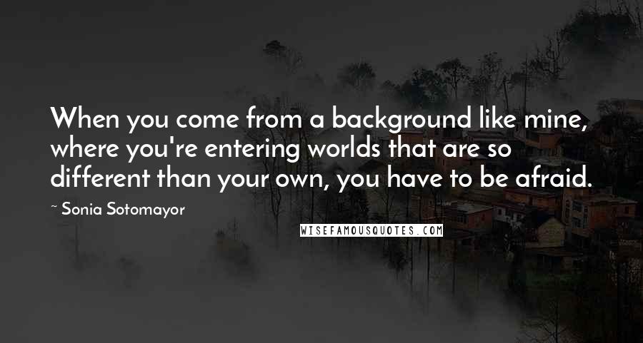 Sonia Sotomayor Quotes: When you come from a background like mine, where you're entering worlds that are so different than your own, you have to be afraid.