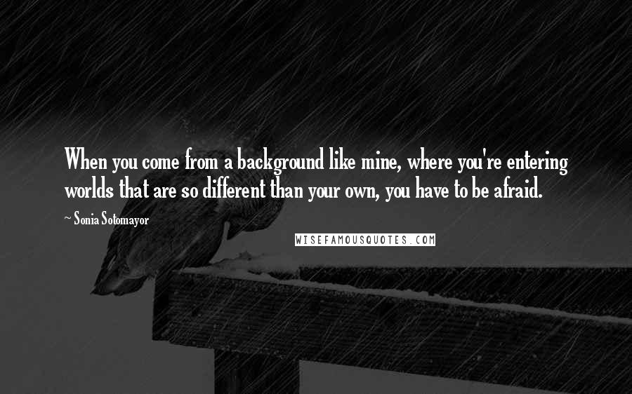 Sonia Sotomayor Quotes: When you come from a background like mine, where you're entering worlds that are so different than your own, you have to be afraid.