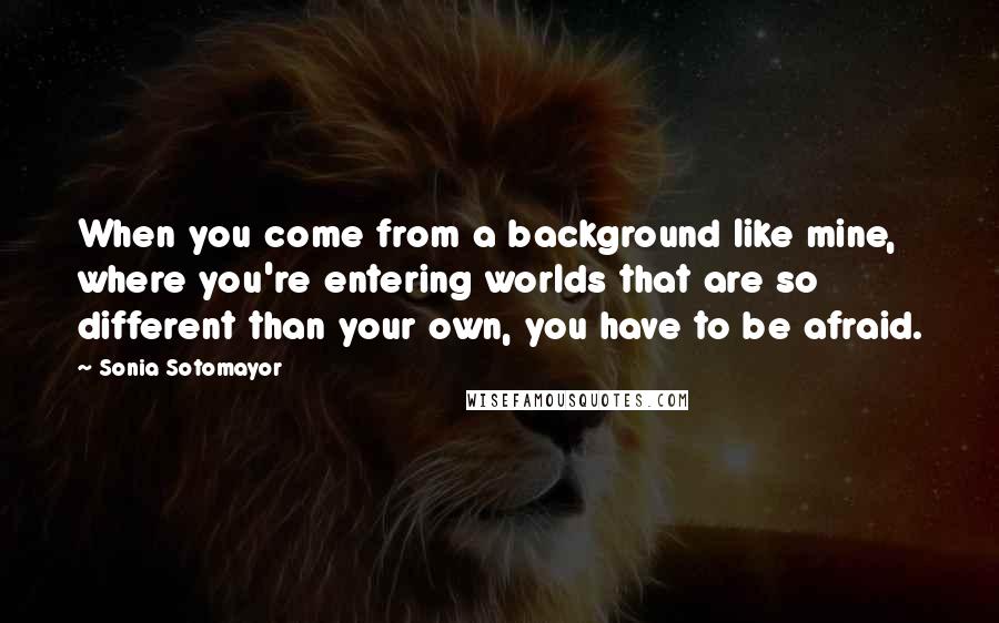 Sonia Sotomayor Quotes: When you come from a background like mine, where you're entering worlds that are so different than your own, you have to be afraid.