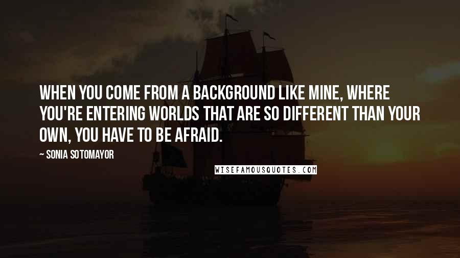 Sonia Sotomayor Quotes: When you come from a background like mine, where you're entering worlds that are so different than your own, you have to be afraid.