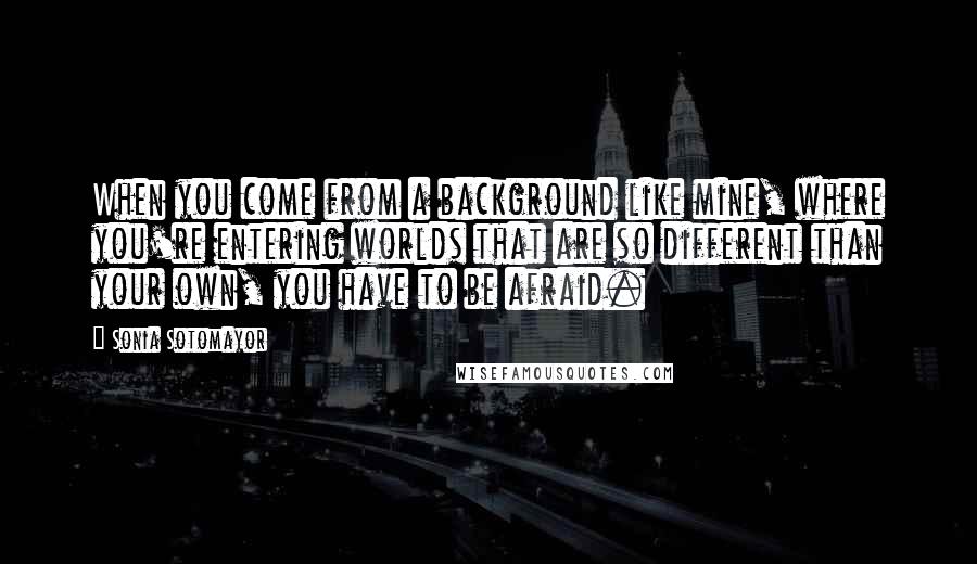 Sonia Sotomayor Quotes: When you come from a background like mine, where you're entering worlds that are so different than your own, you have to be afraid.