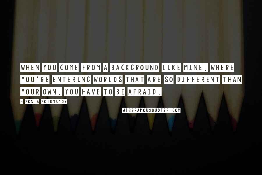 Sonia Sotomayor Quotes: When you come from a background like mine, where you're entering worlds that are so different than your own, you have to be afraid.