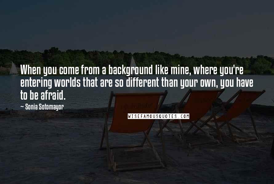 Sonia Sotomayor Quotes: When you come from a background like mine, where you're entering worlds that are so different than your own, you have to be afraid.