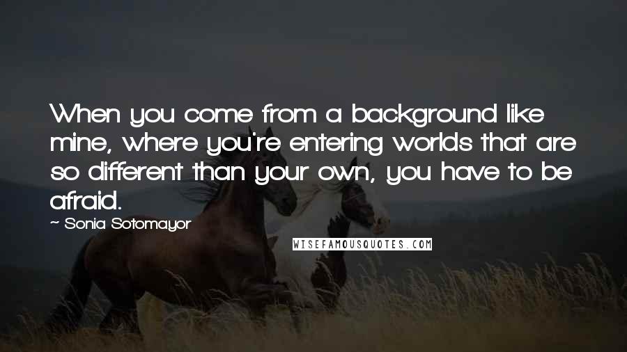 Sonia Sotomayor Quotes: When you come from a background like mine, where you're entering worlds that are so different than your own, you have to be afraid.