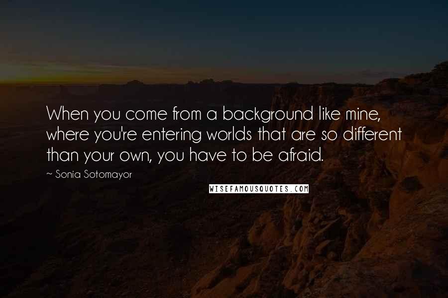 Sonia Sotomayor Quotes: When you come from a background like mine, where you're entering worlds that are so different than your own, you have to be afraid.