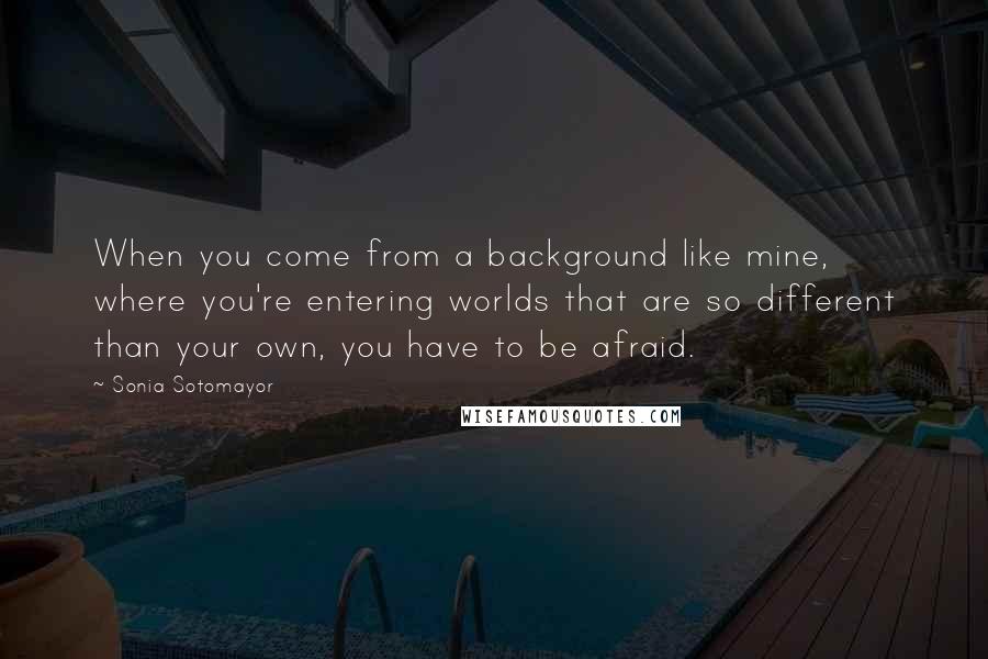 Sonia Sotomayor Quotes: When you come from a background like mine, where you're entering worlds that are so different than your own, you have to be afraid.