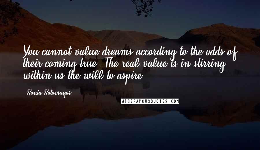 Sonia Sotomayor Quotes: You cannot value dreams according to the odds of their coming true. The real value is in stirring within us the will to aspire.