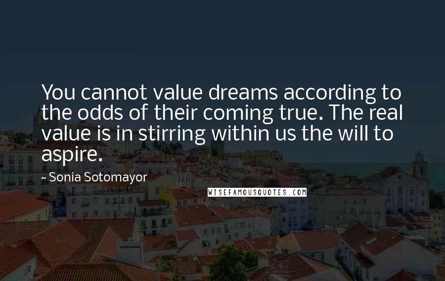 Sonia Sotomayor Quotes: You cannot value dreams according to the odds of their coming true. The real value is in stirring within us the will to aspire.