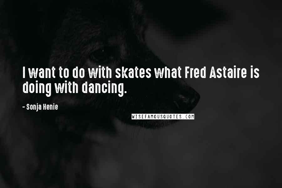 Sonja Henie Quotes: I want to do with skates what Fred Astaire is doing with dancing.