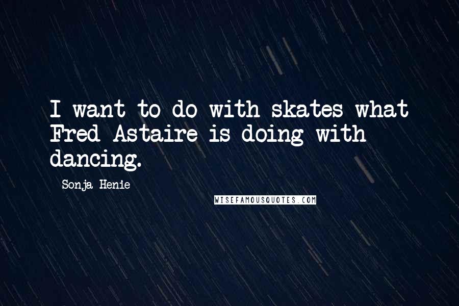 Sonja Henie Quotes: I want to do with skates what Fred Astaire is doing with dancing.