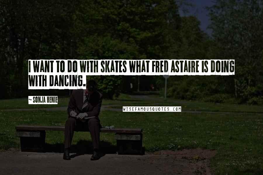 Sonja Henie Quotes: I want to do with skates what Fred Astaire is doing with dancing.