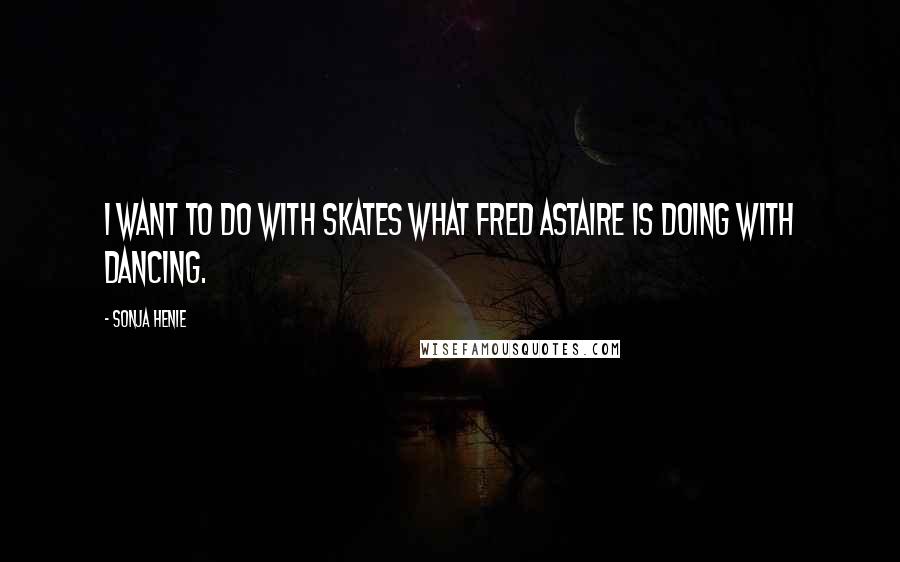 Sonja Henie Quotes: I want to do with skates what Fred Astaire is doing with dancing.