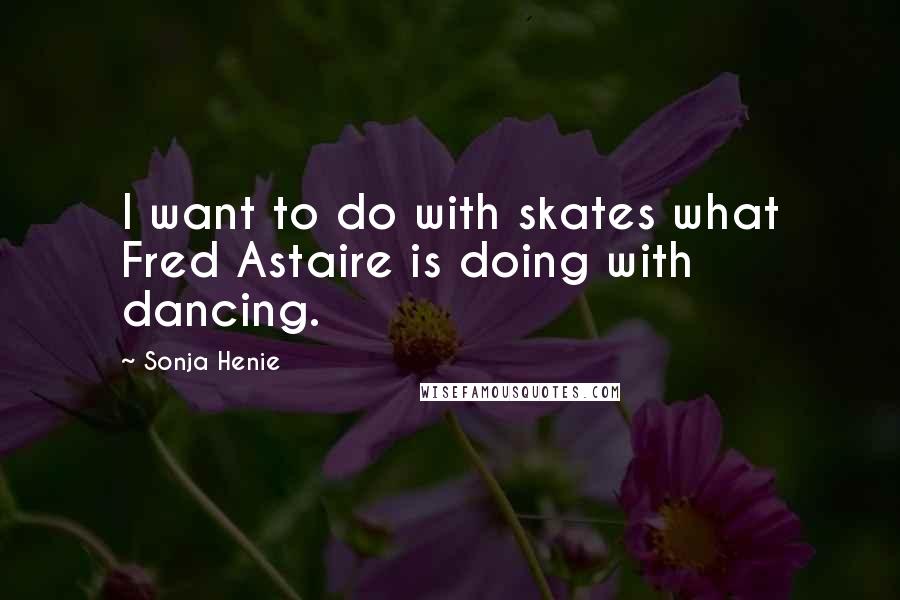 Sonja Henie Quotes: I want to do with skates what Fred Astaire is doing with dancing.