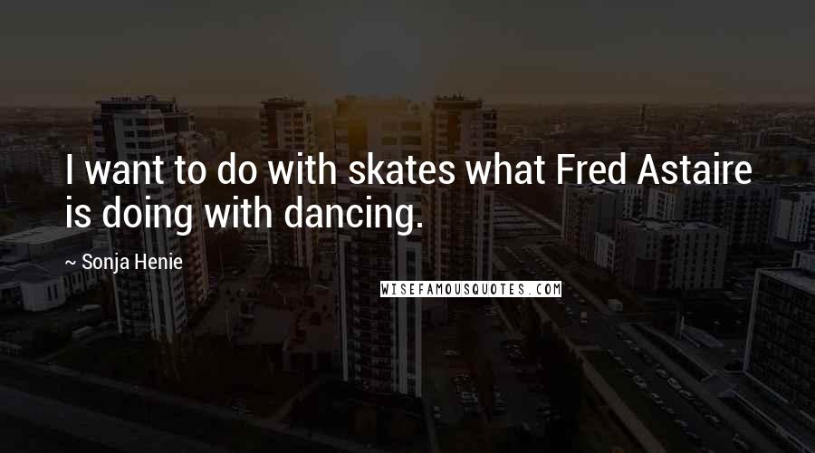 Sonja Henie Quotes: I want to do with skates what Fred Astaire is doing with dancing.