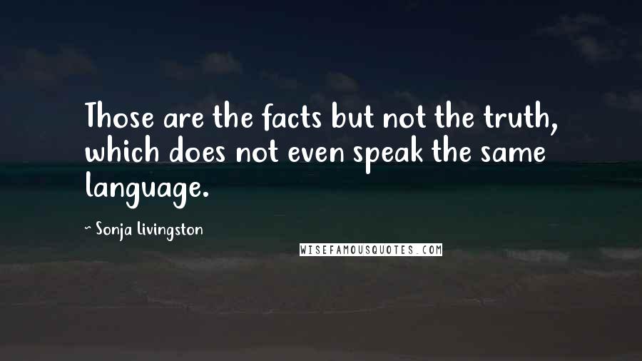 Sonja Livingston Quotes: Those are the facts but not the truth, which does not even speak the same language.