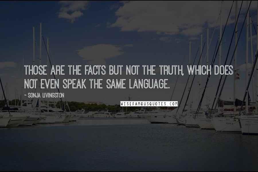 Sonja Livingston Quotes: Those are the facts but not the truth, which does not even speak the same language.