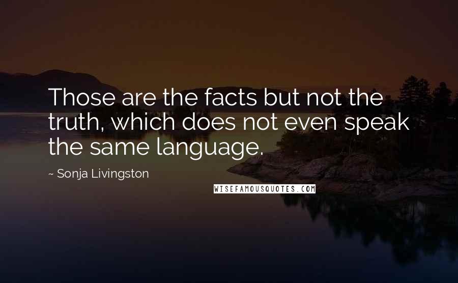 Sonja Livingston Quotes: Those are the facts but not the truth, which does not even speak the same language.