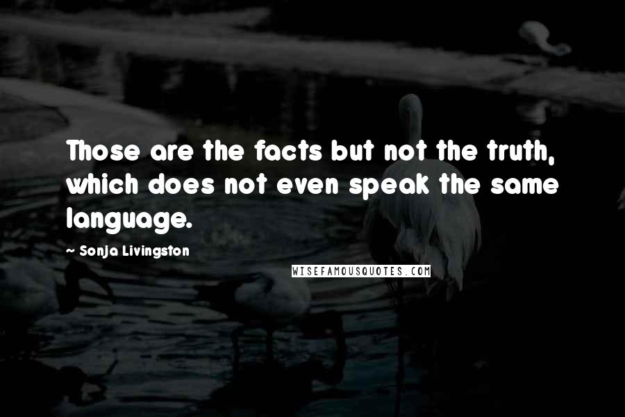 Sonja Livingston Quotes: Those are the facts but not the truth, which does not even speak the same language.