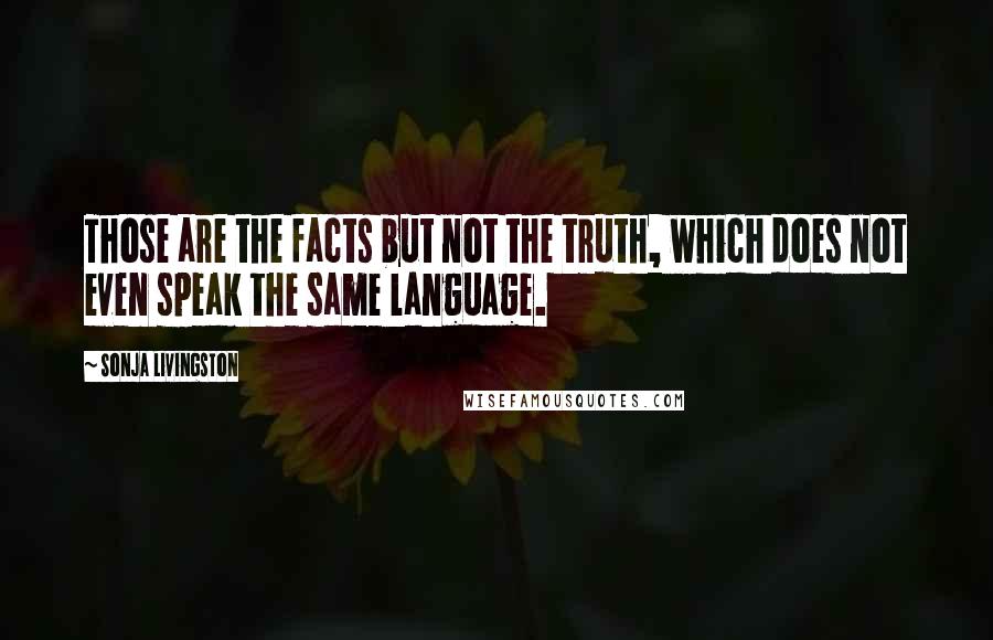 Sonja Livingston Quotes: Those are the facts but not the truth, which does not even speak the same language.