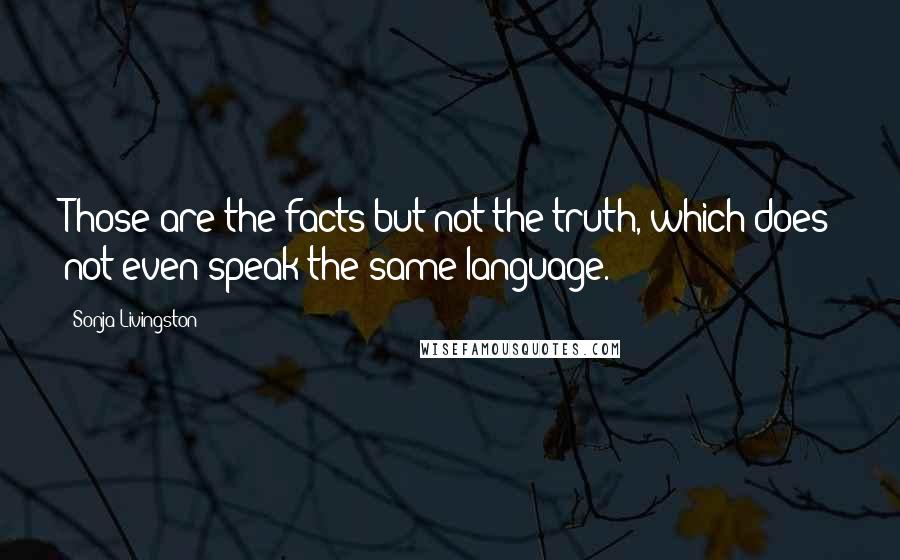 Sonja Livingston Quotes: Those are the facts but not the truth, which does not even speak the same language.