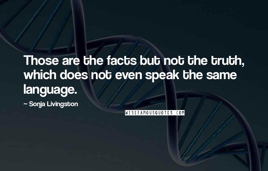 Sonja Livingston Quotes: Those are the facts but not the truth, which does not even speak the same language.