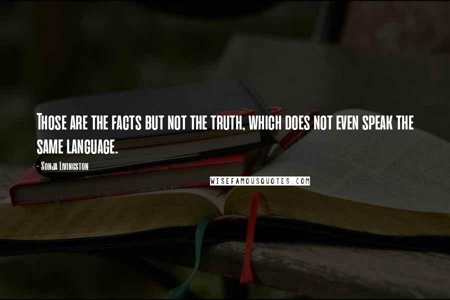 Sonja Livingston Quotes: Those are the facts but not the truth, which does not even speak the same language.